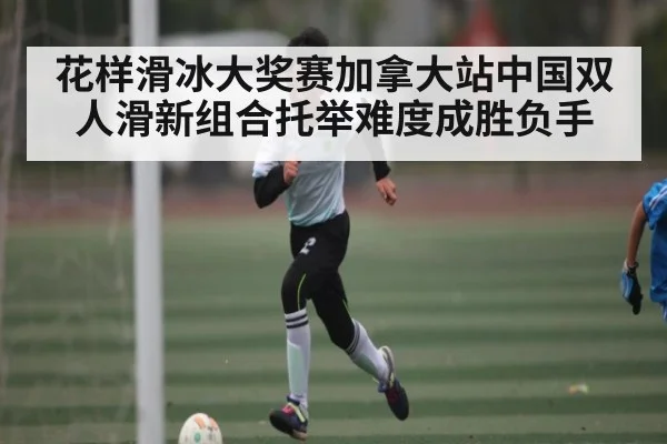 花样滑冰大奖赛加拿大站中国双人滑新组合托举难度成胜负手