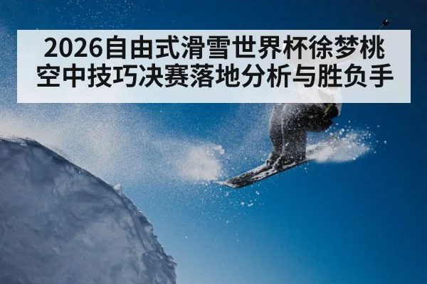 2026自由式滑雪世界杯徐梦桃空中技巧决赛落地分析与胜负手