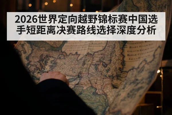 2026世界定向越野锦标赛中国选手短距离决赛路线选择深度分析