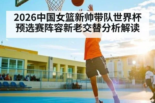 2026中国女篮新帅带队世界杯预选赛阵容新老交替分析解读