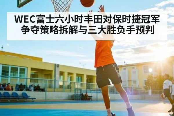 WEC富士六小时丰田对保时捷冠军争夺策略拆解与三大胜负手预判